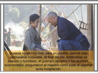 Durante horas hizo todo para provocárlo, pero el viejo permaneció impasíble. Al final del día, sintiéndose ya exausto y humillado, el guerrero se retiró.Y los alumnos, sorprendidos, preguntaron al maestro como pudo él soportar tanta indignación. 