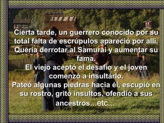 Cierta tarde, un guerrero conocido por su total falta de escrúpulos apareció por allí. Quería derrotar al Samurai y aumentar su fama. El viejo aceptó el desafío y el joven comenzó a insultárlo. Pateó algunas piedras hacia él, escupió en su rostro, gritó insultos, ofendió a sus ancestros ...etc...   