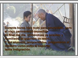 Durante horas hizo todo para provocárlo, pero el viejo permaneció impasíble. Al final del día, sintiéndose ya exausto y humillado, el guerrero se retiró. Y los alumnos, sorprendidos, preguntaron al maestro como pudo él soportar tanta indignación. 