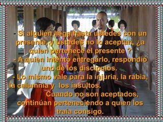 -  Si alguién llega hasta ustedes con un presente, y ustedes no lo aceptan, ¿a quien pertenece el presente ? - A quien intentó entregárlo, respondió uno de los discípulos.  - Lo mismo vale para la injuria, la rabia, la calumnia y  los insultos.  Cuando no son aceptados, continúan perteneciendo a quien los traía consigo. 