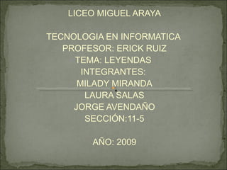 LICEO MIGUEL ARAYA TECNOLOGIA EN INFORMATICA  PROFESOR: ERICK RUIZ TEMA: LEYENDAS  INTEGRANTES:  MILADY MIRANDA LAURA SALAS JORGE AVENDAÑO SECCIÓN:11-5 AÑO: 2009 