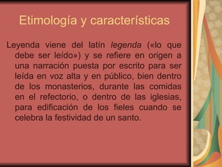 Etimología y características  Leyenda viene del latín  legenda  («lo que debe ser leído») y se refiere en origen a una narración puesta por escrito para ser leída en voz alta y en público, bien dentro de los monasterios, durante las comidas en el refectorio, o dentro de las iglesias, para edificación de los fieles cuando se celebra la festividad de un santo. 