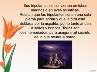 Sus tripulantes se convierten en lobos marinos o en aves acuáticas. Relatan que los tripulantes tienen una sola pierna para andar y que la otra está doblada por la espalda, por lo tanto andan a saltos y brincos. Todos son desmemoriados, para asegurar el secreto de lo que ocurre a bordo.