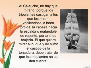 Al Caleuche, no hay que mirarlo, porque los tripulantes castigan a los que los miran, volviéndose la boca torcida, la cabeza hacia la espalda o matándole de repente, por arte de brujería. El que quiera mirar al buque y no sufrir el castigo de la torcedura, debe tratar de que los tripulantes no se den cuenta. 