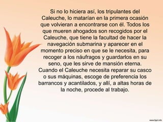 Si no lo hiciera así, los tripulantes del Caleuche, lo matarían en la primera ocasión que volvieran a encontrarse con él. Todos los que mueren ahogados son recogidos por el Caleuche, que tiene la facultad de hacer la navegación submarina y aparecer en el momento preciso en que se le necesita, para recoger a los náufragos y guardarlos en su seno, que les sirve de mansión eterna. Cuando el Caleuche necesita reparar su casco o sus máquinas, escoge de preferencia los barrancos y acantilados, y allí, a altas horas de la noche, procede al trabajo.