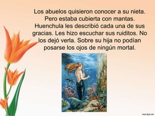 Los abuelos quisieron conocer a su nieta. Pero estaba cubierta con mantas.Huenchula les describió cada una de sus gracias. Les hizo escuchar sus ruiditos. No los dejó verla. Sobre su hija no podían posarse los ojos de ningún mortal.
