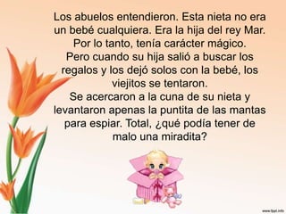 Los abuelos entendieron. Esta nieta no era un bebé cualquiera. Era la hija del rey Mar. Por lo tanto, tenía carácter mágico.Pero cuando su hija salió a buscar los regalos y los dejó solos con la bebé, los viejitos se tentaron.Se acercaron a la cuna de su nieta y levantaron apenas la puntita de las mantas para espiar. Total, ¿qué podía tener de malo una miradita?