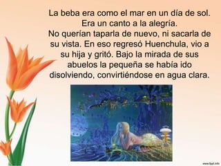 La beba era como el mar en un día de sol. Era un canto a la alegría.No querían taparla de nuevo, ni sacarla de su vista. En eso regresó Huenchula, vio a su hija y gritó. Bajo la mirada de sus abuelos la pequeña se había ido disolviendo, convirtiéndose en agua clara.