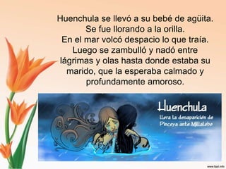 Huenchulase llevó a su bebé de agüita. Se fue llorando a la orilla.En el mar volcó despacio lo que traía. Luego se zambulló y nadó entre lágrimas y olas hasta donde estaba su marido, que la esperaba calmado y profundamente amoroso.