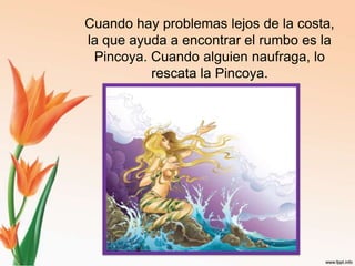 Cuando hay problemas lejos de la costa, la que ayuda a encontrar el rumbo es la Pincoya. Cuando alguien naufraga, lo rescata la Pincoya.