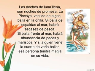 Las noches de luna llena, son noches de promesa. La Pincoya, vestida de algas, baila en la orilla. Si baila de espaldas al mar, habrá escasez de pesca.Si baila frente al mar, habrá abundancia de peces y mariscos. Y si alguien tiene la suerte de verla bailar, esa persona tendrá magia en su vida.