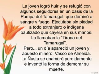 La joven logró huir y se refugió con algunos seguidores en un oasis de la Pampa del Tamarugal, que dominó a sangre y fuego. Ejecutaba sin piedad a todo extranjero o indígena bautizado que cayera en sus manos. La llamaban la “Tirana del Tamarugal”.  Pero... un día apareció un joven y apuesto minero, Vasco de Almeida. La Ñusta se enamoró perdidamente e inventó la forma de demorar su muerte. 