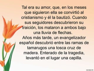 Tal era su amor, que, en los meses que siguieron ella se convirtió al cristianismo y él la bautizó. Cuando sus seguidores descubrieron su traición, los mataron a ambos bajo una lluvia de flechas.  Años más tarde, un evangelizador español descubrió entre las ramas de tamarugos una tosca cruz de madera. Enterado de la tragedia, levantó en el lugar una capilla.