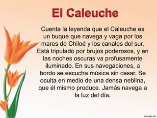 El CaleucheCuenta la leyenda que el Caleuche es un buque que navega y vaga por los mares de Chiloé y los canales del sur. Está tripulado por brujos poderosos, y en las noches oscuras va profusamente iluminado. En sus navegaciones, a bordo se escucha música sin cesar. Se oculta en medio de una densa neblina, que él mismo produce. Jamás navega a la luz del día. 