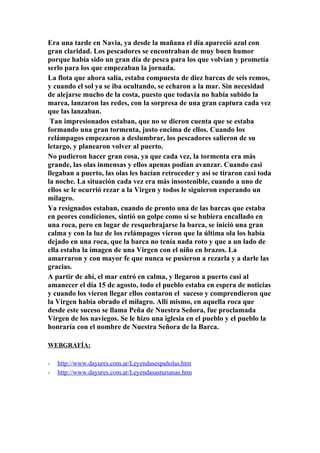 Era una tarde en Navia, ya desde la mañana el día apareció azul con
gran claridad. Los pescadores se encontraban de muy buen humor
porque había sido un gran día de pesca para los que volvían y prometía
serlo para los que empezaban la jornada.
La flota que ahora salía, estaba compuesta de diez barcas de seis remos,
y cuando el sol ya se iba ocultando, se echaron a la mar. Sin necesidad
de alejarse mucho de la costa, puesto que todavía no había subido la
marea, lanzaron las redes, con la sorpresa de una gran captura cada vez
que las lanzaban.
 Tan impresionados estaban, que no se dieron cuenta que se estaba
formando una gran tormenta, justo encima de ellos. Cuando los
relámpagos empezaron a deslumbrar, los pescadores salieron de su
letargo, y planearon volver al puerto.
No pudieron hacer gran cosa, ya que cada vez, la tormenta era más
grande, las olas inmensas y ellos apenas podían avanzar. Cuando casi
llegaban a puerto, las olas les hacían retroceder y así se tiraron casi toda
la noche. La situación cada vez era más insostenible, cuando a uno de
ellos se le ocurrió rezar a la Virgen y todos le siguieron esperando un
milagro.
Ya resignados estaban, cuando de pronto una de las barcas que estaba
en peores condiciones, sintió un golpe como si se hubiera encallado en
una roca, pero en lugar de resquebrajarse la barca, se inició una gran
calma y con la luz de los relámpagos vieron que la última ola los había
dejado en una roca, que la barca no tenía nada roto y que a un lado de
ella estaba la imagen de una Virgen con el niño en brazos. La
amarraron y con mayor fe que nunca se pusieron a rezarla y a darle las
gracias.
A partir de ahí, el mar entró en calma, y llegaron a puerto casi al
amanecer el día 15 de agosto, todo el pueblo estaba en espera de noticias
y cuando los vieron llegar ellos contaron el suceso y comprendieron que
la Virgen había obrado el milagro. Allí mismo, en aquella roca que
desde este suceso se llama Peña de Nuestra Señora, fue proclamada
Virgen de los naviegos. Se le hizo una iglesia en el pueblo y el pueblo la
honraría con el nombre de Nuestra Señora de la Barca.

WEBGRAFÍA:

-   http://www.dayures.com.ar/Leyendasespañolas.htm
-   http://www.dayures.com.ar/Leyendasasturianas.htm
 
