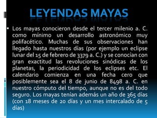 LEYENDAS MAYAS Los mayas conocieron desde el tercer milenio a. C. como mínimo un desarrollo astronómico muy polifacético. Muchas de sus observaciones han llegado hasta nuestros días (por ejemplo un eclipse lunar del 15 de febrero de 3379 a. C.) y se conocían con gran exactitud las revoluciones sinódicas de los planetas, la periodicidad de los eclipses etc. El calendario comienza en una fecha cero que posiblemente sea el 8 de junio de 8498 a. C. en nuestro cómputo del tiempo, aunque no es del todo seguro. Los mayas tenían además un año de 365 días (con 18 meses de 20 días y un mes intercalado de 5 días) 