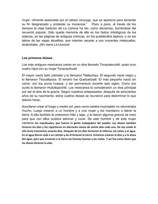 mujer, vilmente asesinada por el celoso cónyuge, que se aparecía para lamentar
su fin desgraciado y protestar su inocencia." Poco a poco, al través de los
tiempos la vieja tradición de La Llorona ha ido, como decíamos, borrándose del
recuerdo popular. Sólo queda memoria de ella en los fastos mitológicos de los
aztecas, en las páginas de antiguas crónicas, en los pueblecillos lejanos, o en los
labios de las viejas abuelitas, que intentan asustar a sus inocentes nietezuelos,
diciéndoles: ¡Ahí viene La Llorona!
Los primeros dioses
Los más antiguos mexicanos creían en un dios llamado Tonacatecuhtli, quien tuvo
cuatro hijos con su mujer Tonacacihuatl.
El mayor nació todo colorado y lo llamaron Tlatlauhqui. El segundo nació negro y
lo llamaron Tezcatlipoca. El tercero fue Quetzalcóatl. El más pequeño nació sin
carne, con los puros huesos, y así permaneció durante seis siglos. Como era
zurdo lo llamaron Huitzilopochtli. Los mexicanos lo consideraron un dios principal
por ser el dios de la guerra. Según nuestros antepasados, después de seiscientos
años de su nacimiento, estos cuatros dioses se reunieron para determinar lo que
debían hacer.
Acordaron crear el fuego y medio sol. pero como estaba incompleto no relumbraba
mucho. Luego crearon a un hombre y a una mujer y los mandaron a labrar la
tierra. A ella también le ordenaron hilar y tejer, y le dieron algunos granos de maíz
para que con ellos pudiera adivinar y curar. De este hombre y de esta mujer
nacieron los macehuales, que fueron la gente trabajadora del pueblo. Los dioses también
hicieron los días y los repartieron en dieciocho meses de veinte días cada uno. De ese modo el
año tenía trescientos sesenta días. Después de los días formaron el infierno, los cielos y el agua.
En el agua dieron vida a un caimán y de él hicieron la tierra. Entonces crearon al dios y a la diosa
del agua, para que enviaran a la tierra las lluevias buenas y las malas. Y así fue como dicen que
los dioses hicieron la vida.
 