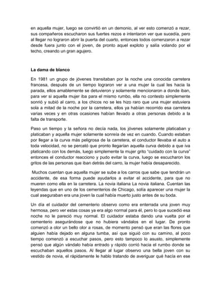 en aquella mujer, luego se convirtió en un demonio, al ver esto comenzó a rezar,
sus compañeros escucharon sus fuertes rezos e intentaron ver que sucedía, pero
al llegar no lograron abrir la puerta del cuarto, entonces todos comenzaron a rezar
desde fuera junto con el joven, de pronto aquel exploto y salía volando por el
techo, creando un gran agujero.
La dama de blanco
En 1981 un grupo de jóvenes transitaban por la noche una conocida carretera
francesa, después de un tiempo lograron ver a una mujer la cual les hacia la
parada, ellos amablemente se detuvieron y solamente mencionaron a donde iban,
para ver si aquella mujer iba para el mismo rumbo, ella no contesto simplemente
sonrió y subió al carro, a los chicos no se les hizo raro que una mujer estuviera
sola a mitad de la noche por la carretera, ellos ya habían recorrido esa carretera
varias veces y en otras ocasiones habían llevado a otras personas debido a la
falta de transporte.
Paso un tiempo y la señora no decía nada, los jóvenes solamente platicaban y
platicaban y aquella mujer solamente sonreía de vez en cuando. Cuando estaban
por llegar a la curva más peligrosa de la carretera, el conductor llevaba el auto a
toda velocidad, no se percató que pronto llegarían aquella curva debido a que iva
platicando con los demás, luego simplemente la mujer grito “cuidado con la curva”
entonces el conductor reacciono y pudo evitar la curva, luego se escucharon los
gritos de las personas que iban detrás del carro, la mujer había desaparecido.
Muchos cuentan que aquella mujer se sube a los carros que sabe que tendrán un
accidente, de esa forma puede ayudarlos a evitar el accidente, para que no
mueren como ella en la carretera. La novia italiana La novia italiana. Cuentan las
leyendas que en uno de los cementerios de Chicago, solía aparecer una mujer la
cual aseguraban era una joven la cual había muerto justo antes de su boda.
Un día el cuidador del cementerio observo como era enterrada una joven muy
hermosa, pero ver estas cosas ya era algo normal para él, pero lo que sucedió esa
noche no le pareció muy normal. El cuidador estaba dando una vuelta por el
cementerio asegurándose que no hubiera vándalos en el lugar. De pronto
comenzó a olor un bello olor a rosas, de momento pensó que eran las flores que
alguien había dejado en alguna tumba, así que siguió con su camino, al poco
tiempo comenzó a escuchar pasos, pero esto tampoco lo asusto, simplemente
pensó que algún vándalo había entrado y rápido corrió hacia el rumbo donde se
escuchaban aquellos pasos. Al llegar al lugar observo una bella joven con su
vestido de novia, el rápidamente le hablo tratando de averiguar qué hacía en ese
 