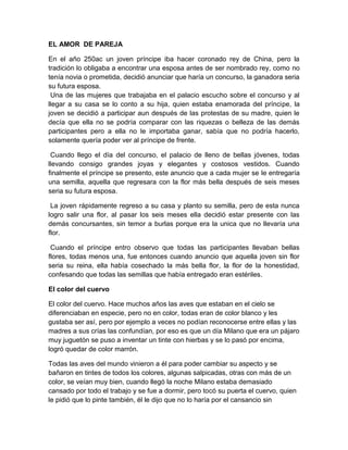 EL AMOR DE PAREJA
En el año 250ac un joven príncipe iba hacer coronado rey de China, pero la
tradición lo obligaba a encontrar una esposa antes de ser nombrado rey, como no
tenía novia o prometida, decidió anunciar que haría un concurso, la ganadora seria
su futura esposa.
Una de las mujeres que trabajaba en el palacio escucho sobre el concurso y al
llegar a su casa se lo conto a su hija, quien estaba enamorada del príncipe, la
joven se decidió a participar aun después de las protestas de su madre, quien le
decía que ella no se podría comparar con las riquezas o belleza de las demás
participantes pero a ella no le importaba ganar, sabía que no podría hacerlo,
solamente quería poder ver al príncipe de frente.
Cuando llego el día del concurso, el palacio de lleno de bellas jóvenes, todas
llevando consigo grandes joyas y elegantes y costosos vestidos. Cuando
finalmente el príncipe se presento, este anuncio que a cada mujer se le entregaría
una semilla, aquella que regresara con la flor más bella después de seis meses
seria su futura esposa.
La joven rápidamente regreso a su casa y planto su semilla, pero de esta nunca
logro salir una flor, al pasar los seis meses ella decidió estar presente con las
demás concursantes, sin temor a burlas porque era la unica que no llevaría una
flor.
Cuando el príncipe entro observo que todas las participantes llevaban bellas
flores, todas menos una, fue entonces cuando anuncio que aquella joven sin flor
seria su reina, ella había cosechado la más bella flor, la flor de la honestidad,
confesando que todas las semillas que había entregado eran estériles.
El color del cuervo
El color del cuervo. Hace muchos años las aves que estaban en el cielo se
diferenciaban en especie, pero no en color, todas eran de color blanco y les
gustaba ser así, pero por ejemplo a veces no podían reconocerse entre ellas y las
madres a sus crías las confundían, por eso es que un día Milano que era un pájaro
muy juguetón se puso a inventar un tinte con hierbas y se lo pasó por encima,
logró quedar de color marrón.
Todas las aves del mundo vinieron a él para poder cambiar su aspecto y se
bañaron en tintes de todos los colores, algunas salpicadas, otras con más de un
color, se veían muy bien, cuando llegó la noche Milano estaba demasiado
cansado por todo el trabajo y se fue a dormir, pero tocó su puerta el cuervo, quien
le pidió que lo pinte también, él le dijo que no lo haría por el cansancio sin
 
