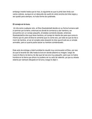 embargo insistió hasta que lo hizo, lo siguiente es que lo pintó bien lindo con
varios colores, aunque en un descuido de sueño le volcó encima de tinta negra y
así quedó para siempre, no hubo forma de quitársela.
El conejo en la luna.
Un día como cualquier otro, el Dios Quetzalcóatl decide en su forma humana salir
a caminar por la tierra, entonces es donde le comienza a dar hambre y se
encuentra con un conejo pequeño, él estaba comiendo Zacate, entonces
Quetzalcóatl le dice que tiene hambre y el conejo le intenta dar para que coma lo
mismo que él, pero el Dios le comenta que no come eso, por esto es que se iba a
morir de hambre, al ver el conejito esta situación le dice que él solo es un simple
animalito, pero si quería podía saciar su hambre comiéndoselo.
Este acto de entrega y total humildad le resultó muy conmovedor al Dios, por eso
es que lo levantó tan alto hasta la luna en donde plasmó su imagen, luego de
nuevo lo llevó a la tierra y le dijo que tal vez era muy pequeño, pero que no había
hombre en la tierra que ahora no pudiera ver su acto de valentía, ya que su silueta
estaría por siempre dibujada en la luna y luego lo dejó ir.
 