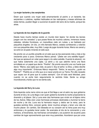 La mujer lactante y las serpientes
Dicen que cuando una mujer está amamantando al pecho a un lactante, las
serpientes o culebras, reptiles habituales en las rastrojeras y masas arbóreas de
estas tierras, pueden llegar a succionar el pezón del seno de la madre, porque les
atrae.
La leyenda de los ángeles de la guarda
Desde hace mucho tiempo existe un mundo bien lejano “en donde los leones
juegan con los venados” y que posee flores de muchos colores, inmensos mares
celestes, árboles frondosos, un maravilloso cielo sin nubes; y es habitado por
pequeños ángeles. Un día, un niño llamado Marco, estaba correteando y volando
con sus pequeñas alas, muy feliz. Luego de jugar durante horas, Marco se cansó y
se echó en el pasto mirando el cielo azul.
De pronto vio un puntito amarillo en el cielo que se iba acercando más y más e iba
creciendo poco a poco. Entonces Marco pensó: “¡Debe ser una estrella fugaz!”.
Así que se apresuró en volar para seguir a la veloz estrella. Cuando la alcanzó, vio
que había solamente una cajita. La abrió y vio que adentro tenía una llave
enrrollada en un papel que decía: “Pedrito”. De pronto escuchó una voz fuerte que
decía: “Marco, esa cajita que viste, es para ti. Soy el señor, tu Dios, y debo decirte
algo muy importante”. Entonces Marco respondió: “Señor, te escucho, ¿quién es
Pedrito?”. “Pedrito es un niño que va a nacer pronto en La Tierra. Por ello necesito
que vayas con él para que lo cuides siempre”. Con él todo será felicidad, pero
cuando no se porte bien seguramente te sentirás triste. Serás su amigo
incondicional y harás que no se sienta solo.
La leyenda del Sol y la Luna
Esta leyenda corta narra cómo es que el Sol llega a ser el astro rey que gobierna
durante el día y la Luna llega a ser quien gobierna durante la noche propiciando la
diversión y el placer. Sol y Luna eran dos hermanas que vivían en el lejano reino
de los Astros. Ellas eran unas hermosas princesas destinadas a iluminar la tierra
de noche y de día. Luna era la hermana mayor y debía ser la reina, pero le
gustaba sentirse libre, conocer gente, tener muchos amigos y tener una vida de
mucho placer. En cambio, Sol deseaba en su corazón ser la reina pues era muy
ambiciosa y le gustaba tener poder. Se acercaba el día de la coronación y una
mañana, al levantarse, las hermanas conversaban y se pusieron de acuerdo para
cambiar de lugar aprovechando que eran muy parecidas. Acordaron que por unos
 