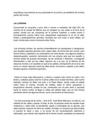 orquidácea cuya esencia es muy apreciada en la cocina y la pastelería de muchas
partes del mundo.
LA LLORONA
Consumada la conquista y poco más o menos a mediados del siglo XVI, los
vecinos de la ciudad de México que se recogían en sus casas a la hora de la
queda, tocada por las campanas de la primera Catedral; a media noche y
principalmente cuando había luna, despertaban espantados al oír en la calle,
tristes y prolongadísimos gemidos, lanzados por una mujer a quien afligía, sin
duda, honda pena moral o tremendo dolor físico.
Las primeras noches, los vecinos contentábanse con persignarse o santiguarse,
que aquellos lúgubres gemidos eran, según ellas, de ánima del otro mundo; pero
fueron tantos y repetidos y se prolongaron por tanto tiempo, que algunos osados y
despreocupados, quisieron cerciorarse con sus propios ojos qué era aquello; y
primero desde las puertas entornadas, de las ventanas o balcones, y enseguida
atreviéndose a salir por las calles, lograron ver a la que, en el silencio de las
obscuras noches o en aquellas en que la luz pálida y transparente de la luna caía
como un manto vaporoso sobre las altas torres, los techos y tejados y las calles,
lanzaba agudos y tristísimos gemidos.
Vestía la mujer traje blanquísimo, y blanco y espeso velo cubría su rostro. Con
lentos y callados pasos recorría muchas calles de la ciudad dormida, cada noche
distintas, aunque sin faltar una sola, a la Plaza Mayor, donde vuelto el velado
rostro hacia el oriente, hincada de rodillas, daba el último angustioso y
languidísimo lamento; puesta en pie, continuaba con el paso lento y pausado
hacia el mismo rumbo, al llegar a orillas del salobre lago, que en ese tiempo
penetraba dentro de algunos barrios, como una sombra se desvanecía.
"La hora avanzada de la noche, - dice el Dr. José María Marroquí- el silencio y la
soledad de las calles y plazas, el traje, el aire, el pausado andar de aquella mujer
misteriosa y, sobre todo, lo penetrante, agudo y prolongado de su gemido, que
daba siempre cayendo en tierra de rodillas, formaba un conjunto que aterrorizaba
a cuantos la veían y oían, y no pocos de los conquistadores valerosos y
esforzados, que habían sido espanto de la misma muerte, quedaban en presencia
 