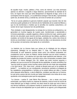 de aquella mujer, mudos, pálidos y fríos, como de mármol. Los más animosos
apenas se atrevían a seguirla a larga distancia, aprovechando la claridad de la
luna, sin lograr otra cosa que verla desaparecer en llegando al lago, como si se
sumergiera entre las aguas, y no pudiéndose averiguar más de ella, e ignorándose
quién era, de dónde venía y a dónde iba, se le dio el nombre de La Llorona."
Tal es en pocas palabras la genuina tradición popular que durante más de tres
centurias quedó grabada en la memoria de los habitantes de la ciudad de México y
que ha ido borrándose a medida que la sencillez de nuestras costumbres y el
candor de la mujer mexicana han ido perdiéndose.
Pero olvidada o casi desaparecida, la conseja de La Llorona es antiquísima y se
generalizó en muchos lugares de nuestro país, transformada o asociándola a
crímenes pasionales, y aquella vagadora y blanca sombra de mujer, parecía gozar
del don de ubicuidad, pues recorría caminos, penetraba por las aldeas, pueblos y
ciudades, se hundía en las aguas de los lagos, vadeaba ríos, subía a las cimas en
donde se encontraban cruces, para llorar al pie de ellas o se desvanecía al entrar
en las grutas o al acercarse a las tapias de un cementerio.
La tradición de La Llorona tiene sus raíces en la mitología de los antiguos
mexicanos. Sahagún en su Historia (libro 1º, Cap. IV), habla de la diosa
Cihuacoatl, la cual "aparecía muchas veces como una señora compuesta con
unosatavíos como se usan en Palacio; decían también que de noche voceaba y
bramaba en el aire... Los atavíos con que esta mujer aparecía eran blancos, y los
cabellos los tocaba de manera, que tenía como unos cornezuelos cruzados sobre
la frente". El mismo Sahagún (Lib. XI), refiere que entre muchos augurios o
señales con que se anunció la Conquista de los españoles, el sexto pronóstico fue
"que de noche se oyeran voces muchas veces como de una mujer que angustiada
y con lloró decía: "¡Oh, hijos míos!, ¿dónde os llevaré para que no os acabéis de
perder?". La tradición es, por consiguiente, remotísima; persistía a la llegada de
los castellanos conquistadores y tomada ya la ciudad azteca por ellos y muerta
años después doña Marina, o sea la Malinche, contaban que ésta era La Llorona,
la cual venía a penar del otro mundo por haber traicionado a los indios de su raza,
ayudando a los extranjeros para que los sojuzgasen.
"La Llorona - cuenta D. José María Roa Bárcena -, era a veces una joven
enamorada, que había muerto en vísperas de casarse y traía al novio la corona de
rosas blancas que no llegó a ceñirse; era otras veces la viuda que veía a llorar a
sus tiernos huérfanos; ya la esposa muerta en ausencia del marido a quien venía
a traer el ósculo de despedida que no pudo darle en su agonía; ya la desgraciada
 