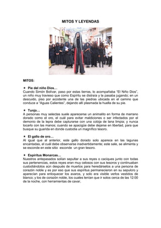 MITOS Y LEYENDAS
MITOS:
Pie del niño Dios…
Cuando Simón Bolívar, paso por estas tierras, lo acompañaba “El Niño Dios”,
un niño muy travieso que como Espíritu se distraía y la pasaba jugando; en un
descuido, piso por accidente una de las piedras ubicada en el camino que
conduce a “Aguas Calientes”, dejando allí plasmada la huella de su pie.
Tunjo…
A personas muy selectas suele aparecerse un animalito en forma de marrano
dorado como el oro, el cuál para evitar maldiciones o ser infectados por el
demonio de la lepra debe capturarse con una cobija de lana limpia; y nunca
tocarlo con las manos; cuando se apacigüe debe dejarse en libertad, para que
busque su guarida en donde custodia un magnífico tesoro.
El gallo de oro…
Al igual que al anterior, este gallo dorado solo aparece en las lagunas
encantadas, el cuál debe observarse inadvertidamente; este sale, se alimenta y
se esconde en este sitio esconde un gran tesoro.
Espíritus Monarcas…
Nuestros antepasados solían sepultar a sus reyes o caciques junto con todas
sus pertenencias, estos reyes eran muy celosos con sus tesoros y continuaban
custodiándolos aún después de muertos para heredárselos a una persona de
corazón noble y es por eso que sus espíritus permanecieron en su sepulcro y
aparecían para enloquecer los avaros, y solo era visible verlos vestidos de
blanco; y los de corazón noble, los cuales tenían que ir solos cerca de las 12:00
de la noche, con herramientas de cavar,
 