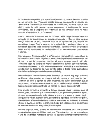 monto de tres mil pesos, que únicamente podrían cobrarse si la dama entraba
en un convento. Así, Tomasina decidió ingresar nuevamente al claustro de
Jesús María. Transcurridos unos meses de su noviciado, vio entre sueños a un
clérigo, quien le pidió, a ella y a sus compañeras, la realización de ciertas
devociones, con el propósito de poder salir de los tormentos que ya hacía
muchos años padecía en el Purgatorio.
Cuando comentó el suceso con su confesor, éste, creyendo que todo era
producto de su imaginación, le mandó encomendar a Dios el alma de ese
clérigo. Después de ello, Tomasina supo de las apariciones que, durante los
dos últimos Jueves Santos, ocurrían en la sala de labor de las monjas y en la
habitación dedicada a los ejercicios espirituales. Algunas novicias aseguraban
haber visto el fantasma de un clérigo subiendo por la escalera con gran reposo
y silencio.
Días después, Tomasina volvió a soñar con el mismo clérigo, quien ahora le
reclamaba por no cumplir su petición; le recordaba que las oraciones debían ser
dichas por toda la comunidad, mientras el ayuno lo debía cumplir sólo ella.
Tomasina alegó no saber si las monjas accederían a cumplir con ese mandato.
Pero luego sintió cómo el difunto le tomaba el brazo izquierdo y le provocaba un
agudo dolor. Al despertar, la mujer advirtió sobre el brazo varias quemaduras
con la forma de las yemas de los dedos del clérigo.
De inmediato se dio aviso al entonces arzobispo de México, fray Payo Enríquez
de Rivera, quien mandó a su provisor y vicario general a cerciorase del caso.
También se pidió la opinión de unos cirujanos, los cuales aseguraron que el
fuego usado para esas quemaduras no era conocido en este mundo. Además,
las quemaduras habían contraído los nervios del brazo, dejándolo inútil.
Esta prueba condujo al convento a dedicar algunas misas y rosarios para el
difunto, pero Tomasina, por su delicada salud, no pudo cumplir con el ayuno.
Algunas semanas después, se le volvió a aparecer a la monja el clérigo difunto,
aunque esta vez en cuerpo y alma. El hombre le agradeció todo lo hecho por él,
asegurándole a Tomasina la disminución de sus penas; sin embargo, le pidió no
olvidar el ayuno, A cambio, le prometió abogar por ella cuando se encontraran
en el Cielo, además de asegurarle pronta mejoría.
Durante algunos años, y hasta el veintidós de septiembre de 1769, cuando
tomó definitivamente los hábitos religiosos, Tomasina vivió con las quemaduras
y uno de sus brazos inutilizados pero al día siguiente amaneció completamente
 