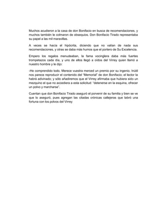 Muchos acudieron a la casa de don Bonifacio en busca de recomendaciones, y
muchos también le colmaron de obsequios. Don Bonifacio Tirado representaba
su papel a las mil maravillas.
A veces se hacía el hipócrita, diciendo que no valían de nada sus
recomendaciones, y otras se daba más humos que el portero de Su Excelencia.
Empero los regalos menudeaban, la fama vocinglera daba más fuertes
trompetazos cada día, y uno de ellos llegó a oídos del Virrey quien llamó a
nuestro hombre y le dijo:
-He comprendido todo. Merece vuestra merced un premio por su ingenio. Inútil
nos parece reproducir el contenido del “Memorial” de don Bonifacio; el lector la
habrá adivinado; y sólo añadiremos que el Virrey afirmaba que hubiera sido un
mezquino el que no accediera a esta solicitud: “detenerse en la esquina, ofrecer
un polvo y marcharse”.
Cuentan que don Bonifacio Tirado aseguró el porvenir de su familia y bien se ve
que lo aseguró, pues agregan las citadas crónicas callejeras que labró una
fortuna con los polvos del Virrey
 