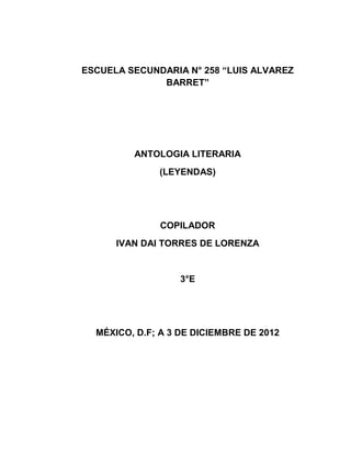 ESCUELA SECUNDARIA N° 258 “LUIS ALVAREZ
BARRET”
ANTOLOGIA LITERARIA
(LEYENDAS)
COPILADOR
IVAN DAI TORRES DE LORENZA
3°E
MÉXICO, D.F; A 3 DE DICIEMBRE DE 2012
 