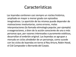 Características
Las leyendas contienen casi siempre un núcleo histórico,
ampliado en mayor o menor grado con episodios
imaginativos. La aparición de los mismos puede depender de
motivaciones involuntarias, como errores, malas
interpretaciones (la llamada etimología popular, por ejemplo)
o exageraciones, o bien de la acción consciente de una o más
personas que, por razones interesadas o puramente estéticas,
desarrollan el embrión original. Las leyendas se agrupan a
menudo en ciclos alrededor de un personaje, como sucede
con los ciclos de leyendas en torno al Rey Arturo, Robin Hood,
el Cid Campeador o Bernardo del Carpio.
 