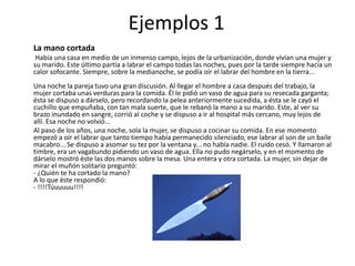 Ejemplos 1
La mano cortada
Había una casa en medio de un inmenso campo, lejos de la urbanización, donde vivían una mujer y
su marido. Este último partía a labrar el campo todas las noches, pues por la tarde siempre hacía un
calor sofocante. Siempre, sobre la medianoche, se podía oír el labrar del hombre en la tierra...
Una noche la pareja tuvo una gran discusión. Al llegar el hombre a casa después del trabajo, la
mujer cortaba unas verduras para la comida. Él le pidió un vaso de agua para su resecada garganta;
ésta se dispuso a dárselo, pero recordando la pelea anteriormente sucedida, a ésta se le cayó el
cuchillo que empuñaba, con tan mala suerte, que le rebanó la mano a su marido. Este, al ver su
brazo inundado en sangre, corrió al coche y se dispuso a ir al hospital más cercano, muy lejos de
allí. Esa noche no volvió...
Al paso de los años, una noche, sola la mujer, se dispuso a cocinar su comida. En ese momento
empezó a oír el labrar que tanto tiempo había permanecido silenciado, ese labrar al son de un baile
macabro... Se dispuso a asomar su tez por la ventana y... no había nadie. El ruido cesó. Y llamaron al
timbre, era un vagabundo pidiendo un vaso de agua. Ella no pudo negárselo, y en el momento de
dárselo mostró éste las dos manos sobre la mesa. Una entera y otra cortada. La mujer, sin dejar de
mirar el muñón solitario preguntó:
- ¿Quién te ha cortado la mano?
A lo que éste respondió:
- !!!!Túuuuuu!!!!
 