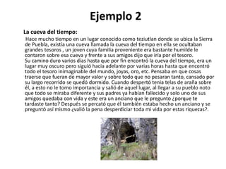 La cueva del tiempo:
Hace mucho tiempo en un lugar conocido como teziutlan donde se ubica la Sierra
de Puebla, existía una cueva llamada la cueva del tiempo en ella se ocultaban
grandes tesoros , un joven cuya familia proveniente era bastante humilde le
contaron sobre esa cueva y frente a sus amigos dijo que iría por el tesoro.
Su camino duro varios días hasta que por fin encontró la cueva del tiempo, era un
lugar muy oscuro pero siguió hacia adelante por varias horas hasta que encontró
todo el tesoro inimaginable del mundo, joyas, oro, etc. Pensaba en que cosas
traerse que fueran de mayor valor y sobre todo que no pesaran tanto, cansado por
su largo recorrido se quedó dormido. Cuando despertó tenia telas de araña sobre
él, a esto no le tomo importancia y salió de aquel lugar, al llegar a su pueblo noto
que todo se miraba diferente y sus padres ya habían fallecido y solo uno de sus
amigos quedaba con vida y este era un anciano que le pregunto ¿porque te
tardaste tanto? Después se percató que él también estaba hecho un anciano y se
preguntó así mismo ¿valió la pena desperdiciar toda mi vida por estas riquezas?.
Ejemplo 2
 