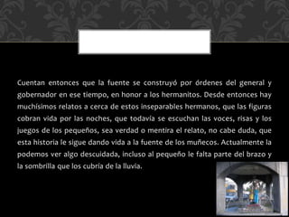 Cuentan entonces que la fuente se construyó por órdenes del general y
gobernador en ese tiempo, en honor a los hermanitos. Desde entonces hay
muchísimos relatos a cerca de estos inseparables hermanos, que las figuras
cobran vida por las noches, que todavía se escuchan las voces, risas y los
juegos de los pequeños, sea verdad o mentira el relato, no cabe duda, que
esta historia le sigue dando vida a la fuente de los muñecos. Actualmente la
podemos ver algo descuidada, incluso al pequeño le falta parte del brazo y
la sombrilla que los cubría de la lluvia.
 