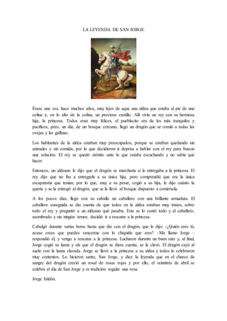 LA LEYENDA DE SAN JORGE
Érase una vez, hace muchos años, muy lejos de aquí, una aldea que estaba al pie de una
colina y, en lo alto de la colina, un precioso castillo. Allí vivía un rey con su hermosa
hija, la princesa. Todos eran muy felices, el pueblecito era de los más tranquilos y
pacíficos, pero, un día, de un bosque cercano, llegó un dragón que se comió a todas las
ovejas y las gallinas.
Los habitantes de la aldea estaban muy preocupados, porque se estaban quedando sin
animales y sin comida, por lo que decidieron ir deprisa a hablar con el rey para buscar
una solución. El rey se quedó atónito ante lo que estaba escuchando y no sabía qué
hacer.
Entonces, un aldeano le dijo que el dragón se marcharía si le entregaba a la princesa. El
rey dijo que no iba a entregarle a su única hija, pero comprendió que era la única
escapatoria que tenían, por lo que, muy a su pesar, cogió a su hija, le dijo cuánto la
quería y se la entregó al dragón, que se la llevó al bosque dispuesto a comérsela.
A los pocos días, llegó con su caballo un caballero con una brillante armadura. El
caballero enseguida se dio cuenta de que todos en la aldea estaban muy tristes, sobre
todo el rey y preguntó a un aldeano qué pasaba. Este se lo contó todo y el caballero,
asombrado y sin ningún temor, decidió ir a rescatar a la princesa.
Cabalgó durante varias horas hasta que dio con el dragón, que le dijo: -¿Quién eres tú,
acaso crees que puedes vencerme con lo chiquitín que eres? –Me llamo Jorge –
respondió él, y vengo a rescatar a la princesa. Lucharon durante un buen rato y, al final,
Jorge cogió su lanza y sin que el dragón se diera cuenta, se la clavó. El dragón cayó al
suelo con la lanza clavada. Jorge se llevó a la princesa a su aldea y todos lo celebraron
muy contentos. Lo hicieron santo, San Jorge, y dice la leyenda que en el charco de
sangre del dragón creció un rosal de rosas rojas y por ello, el veintitrés de abril se
celebra el día de San Jorge y es tradición regalar una rosa.
Jorge Jaldón.
 