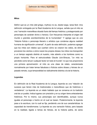 Mitos
Definir qué es un mito (del griego, mythos) no es, desde luego, tarea fácil. Una
definición entregada por la Real Academia de la Lengua, señala que el mito es
una “narración maravillosa situada fuera del tiempo histórico y protagonizada por
personajes de carácter divino o heroico. Con frecuencia interpreta el origen del
mundo o grandes acontecimientos de la humanidad.” Y agrega que es una
“Historia ficticia o personaje literario o artístico que condensa alguna realidad
humana de significación universal”. A partir de esta definición, podemos agregar
que los mitos son relatos que cuentan cómo se crearon los cielos, de dónde
provienen los vientos o cómo nacen los propios dioses; los mitos nos transportan
a un tiempo sagrado distinto al nuestro, más abierto a los hombres como su
propio horizonte. Para el estructuralista Claude Lévi-Strauss, "un mito es
percibido como tal por cualquier lector en todo el mundo", lo que nos proporciona
una primera aproximación: el mito es una clase de relato, caracterizada
normalmente por tratar temas fabulosos o ficticios sobre dioses y héroes de un
pasado remoto, cuya temporalidad es radicalmente distinta a la de la historia.
Leyendas
En definición de la Real Academia de la Lengua, leyenda es una “relación de
sucesos que tienen más de tradicionales o maravillosos que de históricos o
verdaderos”. La leyenda es un relato hablado que se conserva en la tradición
oral de un pueblo. Indica lugares con precisión y en su origen tiene antecedentes
históricos. Por lo mismo, sus personajes son identificables, aunque nunca
iguales al personaje o hecho en el cual se basan. Posteriormente, la leyenda
pasa a la escritura, con lo cual se fija, perdiendo una de sus características: la
capacidad de transformarse. La leyenda es una narración ficticia, pero basada
en la realidad, ligada a temas de héroes, de la historia patria, de seres
Definición de mitos y leyendas
 