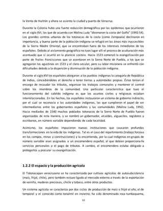 10
la Venta de Huitrón y ahora se asienta la ciudad y puerto de Veracruz.
Durante la Colonia hubo una fuerte reducción demográfica por las epidemias que ocurrieron
en el siglo XVI, las que de acuerdo con Molina Ludy “diezmaron la costa del Golfo” (1992:54).
Los grandes centros urbanos de los totonacas de la costa (como Zempoala) declinaron en
importancia, y buena parte de la población indígena se refugió en las áreas más inaccesibles
de la Sierra Madre Oriental, que se encontraban fuera de los intereses inmediatos de los
españoles. Debido al aislamiento geográfico no tuvo lugar allí el proceso de aculturación más
acentuado que sí ocurrió en la planicie costera. Hacia 1523 comenzó la evangelización por
parte de frailes franciscanos que se asentaron en la Sierra Norte de Puebla, a los que se
agregaron los agustinos en 1533 y el clero secular, pero su labor misionera se enfrentó con
dificultades debido a la dispersión y disminución de la población indígena.
Durante el siglo XVI los españoles otorgaron a los pueblos indígenas la categoría de República
de Indios, concediéndoles el derecho a tener tierras y autoridades propias. Éstas tenían el
encargo de recaudar los tributos, organizar los trabajos comunales y mantener el control
sobre los miembros de la comunidad. Una particular característica que tuvo el
funcionamiento del cabildo indígena es que los asuntos civiles y religiosos estaban
interrelacionados. En los hechos, los españoles instauraron un sistema de gobierno indirecto,
por el cual se reconocía a las autoridades indígenas, las que cumplieron el papel de ser
intermediarios entre los gobernantes españoles y las comunidades (Molina Ludy, 1992).
Hacia mediados de 1540 muchos poblados totonacos de la Sierra Norte de Puebla fueron
organizados de esta manera, y se nombró un gobernador, alcaldes, alguaciles, regidores y
escribanos, en número variable dependiendo de cada localidad.
Asimismo, los españoles impusieron nuevas instituciones que causaron profundas
transformaciones en la vida de los indígenas. Tal es el caso del repartimiento (trabajo forzoso
en los campos, minas y construcciones) y la encomienda, por la cual indígenas en grupos de
número variable eran asignados a un encomendero español, al que debían proporcionarle
servicios personales o el pago de tributos. A cambio, el encomendero estaba obligado a
protegerlos y procurar su evangelización.
1.2.2 El espacio y la producción agrícola
El Totonacapan veracruzano se ha caracterizado por cultivos agrícolas de autosubsistencia
(maíz, frijol, chile), pero también estuvo ligado al mercado externo a través de la exportación
de vainilla, maderas preciosas, chicle y tabaco, entre otros productos.
Un sistema agrícola se caracteriza por dos ciclos de producción de maíz o frijol al año, el de
temporal y el conocido como tonalmil en invierno; ha sido denominado roza-tumbaquema,
 