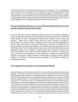 100
El patio fue vigilado celosamente durante quince días pero la gente se fue convenciendo de
que el hombre ya no se encontraba ahí y se empezaron a ir del lugar. Aunque algunas de las
familias que vivían en la vecindad fueron acusadas de cómplices, la realidad era que nadie
sabía por dónde se había esfumado el sujeto, ya que el patio no contaba con salidas, además,
no dejó ninguna huella de sangre a pesar de irse desangrando por las heridas que le causó el
padre al golpearlo con una piedra, todo quedo sumido en un gran misterio.
18. Secretos del más allá, que en una casa del centrohistóricode Veracruz han
querido rebelarse después de dos siglos.
En lo que ahora son las calles de Manuel Gutiérrez Zamora con el callejón de Degollado,
existe una placa que señala que en ese lugar estuvo una de las puertas de la muralla. Poco
tiempo después en 1792, se construye la muralla con sus baluartes .Todas las casas que
quedaron dentro de la muralla forman parte del Centro Histórico de Veracruz y
precisamente en la avenida Francisco y madero, entre las calles de Zamora y Mario Molina,
hay una vieja casona que con solo mirarla impone pero no solo por la construcción si no
porque al mirarla, una fuerza extraña detiene los transeúntes que pasan por el lugar y sientes
escalofríos y temor. Esto les sucede a todas las personas la familia que habitaba hay tuvo que
abandonarla porque les era imposible soportar tantas cosas extrañas y misteriosas que
vivían .Uno de tantos días la señora Emilia que habitaba con su esposo e hija estaban en la
casa y la mama fue a la habitación de su hija y estaba con la mirada fija y perdida también
rompieron una estatua los papas empezaron a rezar después la niña pego un grito y despertó
alejando a la muerte y la familia opto por cambiarse de casa pero no olvidan ese
desagradable momento .
19. La aparición de una bruja en la avenida Ignacio Allende
En la avenidaIgnacioallende entre lascallesaristafranciscocanal había una pequeñachozaque daba
albergue a una mujer muy extraña que al parecer a veces se veía joven y otras veces viejita ella
practicaba la brujeríay enla noche era visitadapor gente con mucho dinero eso se veía en las ropas
que traía toda la gente que vivía en sus alrededores le daba miedo pasar por su choza se escuchaba
llantos de angustia también un niño llorando ese niño o mejor dicho creatura estaba envuelta en
llamas pero no se quemaba y tenía un olor fétido toda persona que veía esa extraña creatura se
desmayaba una persona quería detenerla y la arrojo contra el suelo sangro todo el piso de repente
una ave rodearon el cuerpo queriéndoselo comer era un sacerdote ese sacerdote supo que era un
mal espirito rezo con toda sus fuerzas y la bruja corrió a la choza el sacerdote se acercó y con su
rosariollenode sangre pidióenel nombre del señoryse escuchóunsilenciototal yse salióalgo malo
de la bruja y se desplomo una muchacha al reaccionar la muchacha le digo al sacerdote que quería
vera suspadresfuerona la iglesia a rezar y una luz salió de la iglesia señalando la casa de lulú así se
llamaba la chava corrieron a la casa y se escucha gente llorando a dentro pensando que habían
 