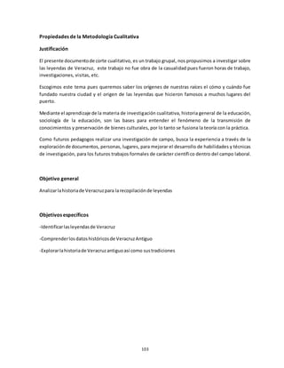 103
Propiedades de la Metodología Cualitativa
Justificación
El presente documentode corte cualitativo, es un trabajo grupal, nos propusimos a investigar sobre
las leyendas de Veracruz, este trabajo no fue obra de la casualidad pues fueron horas de trabajo,
investigaciones, visitas, etc.
Escogimos este tema pues queremos saber los orígenes de nuestras raíces el cómo y cuándo fue
fundado nuestra ciudad y el origen de las leyendas que hicieron famosos a muchos lugares del
puerto.
Mediante el aprendizaje de la materia de investigación cualitativa, historia general de la educación,
sociología de la educación, son las bases para entender el fenómeno de la transmisión de
conocimientos y preservación de bienes culturales, por lo tanto se fusiona la teoría con la práctica.
Como futuros pedagogos realizar una investigación de campo, busca la experiencia a través de la
exploraciónde documentos, personas, lugares, para mejorar el desarrollo de habilidades y técnicas
de investigación, para los futuros trabajos formales de carácter científico dentro del campo laboral.
Objetivo general
Analizarlahistoriade Veracruzpara larecopilaciónde leyendas
Objetivos específicos
-Identificarlasleyendasde Veracruz
-Comprenderlosdatoshistóricosde VeracruzAntiguo
-Explorarlahistoriade Veracruzantiguoasí como sustradiciones
 