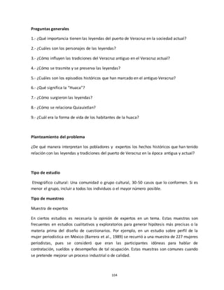 104
Preguntas generales
1.- ¿Qué importancia tienen las leyendas del puerto de Veracruz en la sociedad actual?
2.- ¿Cuáles son los personajes de las leyendas?
3.- ¿Cómo influyen las tradiciones del Veracruz antiguo en el Veracruz actual?
4.- ¿Cómo se trasmite y se preserva las leyendas?
5.- ¿Cuáles son los episodios históricos que han marcado en el antiguo Veracruz?
6.- ¿Qué significa la “Huaca”?
7.- ¿Cómo surgieron las leyendas?
8.- ¿Cómo se relaciona Quiauixtlan?
9.- ¿Cuál era la forma de vida de los habitantes de la huaca?
Planteamiento del problema
¿De qué manera interpretan los pobladores y expertos los hechos históricos que han tenido
relación con las leyendas y tradiciones del puerto de Veracruz en la época antigua y actual?
Tipo de estudio
Etnográfico cultural: Una comunidad o grupo cultural, 30-50 casos que lo conformen. Si es
menor el grupo, incluir a todos los individuos o el mayor número posible.
Tipo de muestreo
Muestra de expertos
En ciertos estudios es necesaria la opinión de expertos en un tema. Estas muestras son
frecuentes en estudios cualitativos y exploratorios para generar hipótesis más precisas o la
materia prima del diseño de cuestionarios. Por ejemplo, en un estudio sobre perfil de la
mujer periodística en México (Barrera et al., 1989) se recurrió a una muestra de 227 mujeres
periodistas, pues se consideró que eran las participantes idóneas para hablar de
contratación, sueldos y desempeños de tal ocupación. Estas muestras son comunes cuando
se pretende mejorar un proceso industrial o de calidad.
 