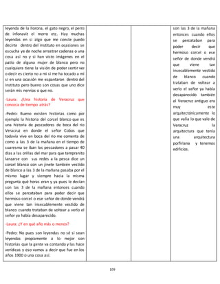 109
leyenda de la llorona, el gato negro, el perro
de infonavit el morro etc. Hay muchas
leyendas en si algo que me conste puedo
decirte dentro del instituto en ocasiones se
escucha ya de noche arrastrar cadenas o una
cosa así no y si han visto imágenes en el
patio de alguna mujer de blanco pero no
cualquiera tiene la visión de poder sentir ver
o decir es cierto no a mi si me ha tocado a mí
si en una ocasión me espantaron dentro del
instituto pero bueno son cosas que uno dice
serán mis nervios o que no.
-Laura: ¿Una historia de Veracruz que
conozca de tiempo atrás?
-Pedro: Bueno existen historias como por
ejemplo la historia del corcel blanco que es
una historia de pescadores de boca del rio
Veracruz en donde el señor Cobos que
todavía vive en boca del rio me comenta de
como a las 3 de la mañana en el tiempo de
cuaresma se iban los pescadores a pasar 40
días a las orillas del mar para que tempranito
lanzarse con sus redes a la pesca dice un
corcel blanco con un jinete también vestido
de blanco a las 3 de la mañana pasaba por el
mismo lugar y siempre hacia la misma
pregunta qué horas eran y ya pues le decían
son las 3 de la mañana entonces cuando
ellos se percataban para poder decir que
hermoso corcel o ese señor de donde vendrá
que viene tan insecablemente vestido de
blanco cuando trataban de voltear a verlo el
señor ya había desaparecido.
-Laura: ¿Y en qué año más o menos?
-Pedro: No pues son leyendas no sé si sean
leyendas propiamente a lo mejor son
historias que la gente va contando y las hace
verídicas y eso vamos a decir que fue en los
años 1900 o una cosa así.
son las 3 de la mañana
entonces cuando ellos
se percataban para
poder decir que
hermoso corcel o ese
señor de donde vendrá
que viene tan
insecablemente vestido
de blanco cuando
trataban de voltear a
verlo el señor ya había
desaparecido también
el Veracruz antiguo era
muy este
arquitectónicamente lo
que valía lo que vale de
Veracruz la
arquitectura que tenía
una arquitectura
porfiriana y tenemos
edificios.
 