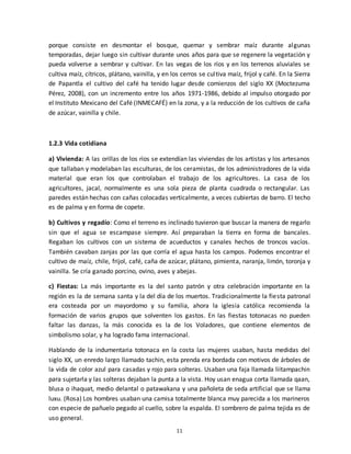 11
porque consiste en desmontar el bosque, quemar y sembrar maíz durante algunas
temporadas, dejar luego sin cultivar durante unos años para que se regenere la vegetación y
pueda volverse a sembrar y cultivar. En las vegas de los ríos y en los terrenos aluviales se
cultiva maíz, cítricos, plátano, vainilla, y en los cerros se cultiva maíz, frijol y café. En la Sierra
de Papantla el cultivo del café ha tenido lugar desde comienzos del siglo XX (Moctezuma
Pérez, 2008), con un incremento entre los años 1971-1986, debido al impulso otorgado por
el Instituto Mexicano del Café (INMECAFÉ) en la zona, y a la reducción de los cultivos de caña
de azúcar, vainilla y chile.
1.2.3 Vida cotidiana
a) Vivienda: A las orillas de los ríos se extendían las viviendas de los artistas y los artesanos
que tallaban y modelaban las esculturas, de los ceramistas, de los administradores de la vida
material que eran los que controlaban el trabajo de los agricultores. La casa de los
agricultores, jacal, normalmente es una sola pieza de planta cuadrada o rectangular. Las
paredes están hechas con cañas colocadas verticalmente, a veces cubiertas de barro. El techo
es de palma y en forma de copete.
b) Cultivos y regadío: Como el terreno es inclinado tuvieron que buscar la manera de regarlo
sin que el agua se escampase siempre. Así preparaban la tierra en forma de bancales.
Regaban los cultivos con un sistema de acueductos y canales hechos de troncos vacíos.
También cavaban zanjas por las que corría el agua hasta los campos. Podemos encontrar el
cultivo de maíz, chile, frijol, café, caña de azúcar, plátano, pimienta, naranja, limón, toronja y
vainilla. Se cría ganado porcino, ovino, aves y abejas.
c) Fiestas: La más importante es la del santo patrón y otra celebración importante en la
región es la de semana santa y la del día de los muertos. Tradicionalmente la fiesta patronal
era costeada por un mayordomo y su familia, ahora la iglesia católica recomienda la
formación de varios grupos que solventen los gastos. En las fiestas totonacas no pueden
faltar las danzas, la más conocida es la de los Voladores, que contiene elementos de
simbolismo solar, y ha logrado fama internacional.
Hablando de la indumentaria totonaca en la costa las mujeres usaban, hasta medidas del
siglo XX, un enredo largo llamado tachin, esta prenda era bordada con motivos de árboles de
la vida de color azul para casadas y rojo para solteras. Usaban una faja llamada liitampachin
para sujetarla y las solteras dejaban la punta a la vista. Hoy usan enagua corta llamada qaan,
blusa o ihaquat, medio delantal o patawakana y una pañoleta de seda artificial que se llama
luxu. (Rosa) Los hombres usaban una camisa totalmente blanca muy parecida a los marineros
con especie de pañuelo pegado al cuello, sobre la espalda. El sombrero de palma tejida es de
uso general.
 