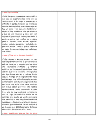 110
-Laura: Otra historia
-Pedro: No yo en una ocasión hay un edificio
que esta de departamentos en la calle de
Serdán entre 5 de mayo e independencia
enfrente de donde ahora son las oficinas de
mavara o está por hay un volador o algo así
hay un patio y en ese patio también hay
espantan hay también se dice que espantan
y que se ven imágenes y cosas así son
lugares muy solariegos son lugares donde la
gente no quiere vivir en ellos por lo mismo
pero si Veracruz tiene muchas leyendas,
muchas historias que contar y ojala todas las
personas fueran como tú que se interesan
en tratar de rescatar todas esas tradiciones
que tienen .
-Laura: ¿Cómo era el Veracruz de antes?
-Pedro: A pues el Veracruz antiguo era muy
este arquitectónicamente lo que valía lo que
vale de Veracruz la arquitectura que tenía
una arquitectura porfiriana y tenemos
edificios son de como el hospital que dicen
ustedes que van a conocerlo el hospital de
san Agustín que está en la calle de Serdán
esquina hidalgo en el hospital militar no se
está correos esta telégrafo esta los andeles
del ferrocarril ojala tuvieran oportunidad de
ver todos esos arcos como tiene interiores
del parque social que tiene este instituto
veracruzano de cultura que ustedes le dicen
ivec. Mira es muy bonito esa campana esa
cruz es algo característico dentro de los
edificios ayer estaba yo yendo comentario
que Veracruz es muy importante dentro de
sus cúpulas esto es como una iglesia o era un
convento posteriormente fue un hospital y
ya después pasa 1986 hacer parte de lo que
esta cultura veracruzana de la cultura.
-Laura: Muchísimas gracias fue un gusto
 