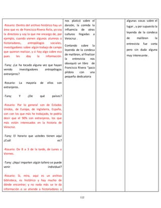 112
-Rosario: Dentro del archivo histórico hay un
área que es de Francisco Rivera Ávila, yo soy
la directora y soy la que me encargo de, por
ejemplo, cuando vienen algunos alumnos o
historiadores, antropólogos sociales,
investigadores sobre algún trabajo de campo
que quieran realizar, y si hay algo sobre eso
pues les doy la información.
-Tany: ¿Le ha tocado alguna vez que hayan
venido investigadores antropólogos
extranjeros?
-Rosario: La mayoría de ellos son
extranjeros.
-Tany: Y ¿De qué países?
-Rosario: Por lo general son de Estados
Unidos, de Europa, de Inglaterra, España,
son con los que más he trabajado, te podría
decir que el 90% son extranjeros, los que
más están interesados en la historia de
Veracruz.
-Tany: El horario que ustedes tienen aquí
¿Cuál es?
-Rosario: De 8 a 3 de la tarde, de Lunes a
Viernes.
-Tany: ¿Aquí imparten algún tallero se puede
venir individual?
-Rosario: Si, mira, aquí es un archivo
biblioteca, es histórico y hay mucho de
dónde encontrar; y no nada más se le da
información o se atiende a historiadores o
nos platicó sobre el
danzón, la comida la
influencia de otras
culturas llegadas a
Veracruz .
Contando sobre la
leyenda de la condesa
de malibran, al finalizar
la entrevista nos
obsequió un libro de
Francisco Rivera “paco
píldora con una
pequeña dedicatoria
algunas cosas sobre el
lugar , y por supuesto la
leyenda de la condesa
de malibran la
entrevista fue corta
pero sin duda alguna
muy interesante .
 
