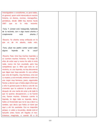 113
investigadores o estudiantes, es para todos,
en general, quien esté interesado en nuestra
historia, en diarios, revistas, monografías,
periódicos, desde 1800 hay diarios hasta
1967 que es lo más reciente.
-Tany: Y ¿Usted está trabajando, hablando
de lo reciente, con n algo nuevo ahorita o
simplemente está ahorita…?
-Rosario: Yo ahorita estoy enfocada en lo
que es de mi abuelo, nada más.
-Tany: ¿Qué nos podría contar usted sobre
alguna leyenda de la casa?
-Rosario: Pues mira hay muchas leyendas y
se cuentan muchas historias. Yo tengo 25
años de estar aquí y nunca he oído ni visto
nada, nunca me han asustado, pero hay
compañeros que sí. Mira que esto es un
misterio, es una leyenda, no hay documento
que digan que haya pasado. Es una señora
que vino de España, muy hermosa, vino con
su esposo, y acá enviudó, entonces como era
una mujer muy hermosa, joven, organizaba
fiestas y decían que si había algún chico que
a ella le gustara pues le decía a uno de sus
sirvientes que lo subieran la planta alta y
después de una noche de amor y de todo lo
que tú quieras desaparecían, y no fueron
uno, fueron muchos. Entonces cuenta la
leyenda, te digo todo es leyenda, decía,
había un historiador que no te voy a decir su
nombre, que decía que había un túnel por
aquí y ahí los aventaba. Eso es imposible
porque, si sabes y recuerdas, donde está el
baluarte antes hasta ahí llegaba el mar.
Entonces imagínate, si aventó 10 o 15
 