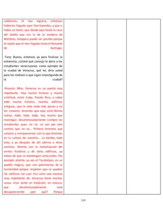 114
cadáveres, el mar regresa, entonces
hubieran llegado aquí. Son leyendas, y que si
había un túnel, que desde aquí hasta la casa
del diablo que era lo de la condesa de
Malibran, tampoco puede ser posible porque
te repito que el mar llegaba hasta el Baluarte
de Santiago.
-Tany: Bueno, entonces ya para finalizar la
entrevista, ¿Usted qué consejo le daría a los
estudiantes veracruzanos como ejemplo de
la ciudad de Veracruz, qué les diría usted
para los motiven a que sigan investigando de
la ciudad?
-Rosario: Mira, Veracruz es un puerto muy
importante. Hay mucha historia y mucha
similitud, entre Cuba, Puerto Rico, y sobre
todo mucha historia, muchos edificios
antiguos, que la neta nada más pasan y no
los conocen, tenemos que aquí vivió Benito
Juárez, todo, todo, todo, hay mucho que
investigar, desafortunadamente siempre los
estudiantes pues no sé, se van por otro
camino que no es… Primero tenemos que
conocer y enriquecernos con lo que tenemos
en la cultura de nuestros… La bamba, todo
esto, y ya después de ahí abrirse a otros
caminos. Ahorita con la revitalización del
centro histórico y de otros edificios, ya
tratan de que se mantengan como antes. Por
ejemplo ahorita, ya ves el Tacotalpan, es un
pueblo mágico, que son patrimonios de la
humanidad porque respetan que se quedan
los edificios tal cual. Eso sería una manera
muy importante de. Veracruz tiene muchas
cosas ricas tanto en tradición, en música,
que desafortunadamente está
desapareciendo ¿por qué? Porque
 
