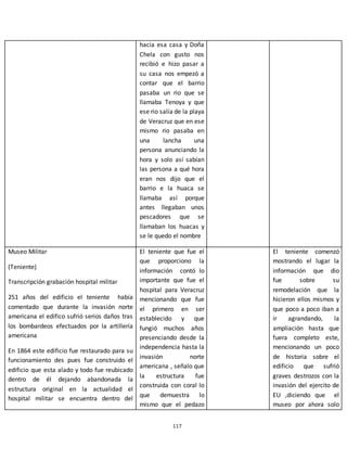 117
hacia esa casa y Doña
Chela con gusto nos
recibió e hizo pasar a
su casa nos empezó a
contar que el barrio
pasaba un rio que se
llamaba Tenoya y que
ese rio salía de la playa
de Veracruz que en ese
mismo rio pasaba en
una lancha una
persona anunciando la
hora y solo así sabían
las persona a qué hora
eran nos dijo que el
barrio e la huaca se
llamaba así porque
antes llegaban unos
pescadores que se
llamaban los huacas y
se le quedo el nombre
Museo Militar
(Teniente)
Transcripción grabación hospital militar
251 años del edificio el teniente había
comentado que durante la invasión norte
americana el edifico sufrió serios daños tras
los bombardeos efectuados por la artillería
americana
En 1864 este edificio fue restaurado para su
funcionamiento des pues fue construido el
edificio que esta alado y todo fue reubicado
dentro de él dejando abandonada la
estructura original en la actualidad el
hospital militar se encuentra dentro del
El teniente que fue el
que proporciono la
información contó lo
importante que fue el
hospital para Veracruz
mencionando que fue
el primero en ser
establecido y que
fungió muchos años
presenciando desde la
independencia hasta la
invasión norte
americana , señalo que
la estructura fue
construida con coral lo
que demuestra lo
mismo que el pedazo
El teniente comenzó
mostrando el lugar la
información que dio
fue sobre su
remodelación que la
hicieron ellos mismos y
que poco a poco iban a
ir agrandando, la
ampliación hasta que
fuera completo este,
mencionando un poco
de historia sobre el
edificio que sufrió
graves destrozos con la
invasión del ejercito de
EU ,diciendo que el
museo por ahora solo
 