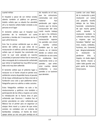 118
cuartel militar
El hospital a pesar de ser militar estaba
abierto también al público en general,
Andrés señalo que su abuelo fue atendido
ahí y la maestra señalo haber visitado a una
persona en el lugar
El teniente señalo que el hospital tuvo
pacientes de la revolución así como
pacientes y heridos de 3 invasiones de las 4
que sufrió Veracruz
Esta fue la primer exhibición que se abre
dentro del edifico ya que antes de su
restauración el edificio sufrió de vandalismo
señalo que el hospital fue construido con
coral lo cual está penado en nuestra
actualidad, el personal militar fue la mano de
obra encargada de la restauración señalando
que retirar el repellado fue muy difícil ya que
todo está muy bien adherido
El teniente señalo que el próximo lugar a
restaurar es el fuerte situad en perote esta
exhibición estaría disponible hasta el pasado
22 de mayo señalado que las fotos eran de la
fundación casa sola y que podíamos tomar
fotografías pero no subirlas a redes sociales
Estas fotografías exhibían no solo a los
revolucionarios y políticos sino también a
participación de los niños y mujeres así como
la introducción de la fuerza área al país
señalando que francisco i madero fue el
primer presidente en volar señalando que
México fue el primer país en organizar un
ataque Aero naval y a pesar de que estos
aviones no contaban con un sistema de
bombardeo complejo, el hecho de tener
apoyo aéreo ya era una gran ventaja en el
de muralla en el ivec,
que las estructuras
construidas con este
material han
perdurado por siglos
recalco que la misma
restauración del área
costó mucho trabajo
ya que a los militares
encargados de dicha
restauración raparon
las paredes con cincel
y martillo señalo
también que lo que
ahorita es el interior
donde se colocó esta
exhibición no era como
lo estábamos bien
totalmente recto y sin
paredes , que antes
eran cuartos donde
estábamos y esas
paredes si se tuvieron
que demoler.
cuenta con unas fotos
de la revolución y post
revolución así como
una pequeña reseña
debajo de las fotos,
haciendo comentarios
de que mucha gente
sufrió durante la
revolución también la
sufrieron muchos niños
y mujeres que las
llamaban “Adelita” que
eran, espías, soldados,
fusileras, etc. Comento
que desgraciadamente
la revolución la
perdieron Villa y
Zapata, sin duda algún
muy bonito museo y
sobre todo guarda una
gran parte de historia
Veracruzana.
 