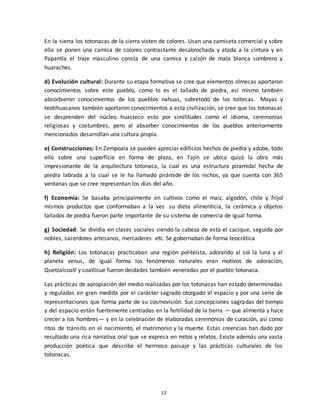 12
En la sierra los totonacas de la sierra visten de colores. Usan una camiseta comercial y sobre
ella se ponen una camisa de colores contrastante desabrochada y atada a la cintura y en
Papantla el traje masculino consta de una camisa y calzón de mata blanca sombrero y
huaraches.
d) Evolución cultural: Durante su etapa formativa se cree que elementos olmecas aportaron
conocimientos sobre este pueblo, como lo es el tallado de piedra, así mismo también
absorbieron conocimientos de los pueblos nahuas, sobretodo de los toltecas. Mayas y
teotihuacanos también aportaron conocimientos a esta civilización, se cree que los totonacas
se desprenden del núcleo huasteco esto por similitudes como el idioma, ceremonias
religiosas y costumbres, pero al absorber conocimientos de los pueblos anteriormente
mencionados desarrollan una cultura propia.
e) Construcciones: En Zempoala se pueden apreciar edificios hechos de piedra y adobe, todo
ello sobre una superficie en forma de plaza, en Tajín se ubica quizá la obra más
impresionante de la arquitectura totonaca, la cual es una estructura piramidal hecha de
piedra labrada a la cual se le ha llamado pirámide de los nichos, ya que cuenta con 365
ventanas que se cree representan los días del año.
f) Economía: Se basaba principalmente en cultivos como el maíz, algodón, chile y frijol
mismos productos que conformaban a la vez su dieta alimenticia, la cerámica y objetos
tallados de piedra fueron parte importante de su sistema de comercia de igual forma.
g) Sociedad: Se dividía en clases sociales siendo la cabeza de esta el cacique, seguida por
nobles, sacerdotes artesanos, mercaderes etc. Se gobernaban de forma teocrática
h) Religión: Los totonacas practicaban una región politeísta, adorando al sol la luna y al
planeta venus, de igual forma los fenómenos naturales eran motivos de adoración;
Quetzalcoatl y coatlicue fueron deidades también veneradas por el pueblo totonaca.
Las prácticas de apropiación del medio realizadas por los totonacas han estado determinadas
y reguladas en gran medida por el carácter sagrado otorgado al espacio y por una serie de
representaciones que forma parte de su cosmovisión. Sus concepciones sagradas del tiempo
y del espacio están fuertemente centradas en la fertilidad de la tierra — que alimenta y hace
crecer a los hombres— y en la celebración de elaboradas ceremonias de curación, así como
ritos de tránsito en el nacimiento, el matrimonio y la muerte. Estas creencias han dado por
resultado una rica narrativa oral que se expresa en mitos y relatos. Existe además una vasta
producción poética que describe el hermoso paisaje y las prácticas culturales de los
totonacas.
 